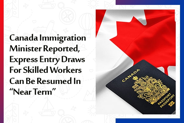 Canada Immigration Minister Reported, Express Entry Draws For Skilled Workers Can Be Resumed In -Near Term